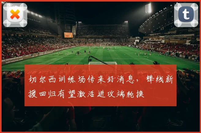 切尔西训练场传来好消息，锋线新援回归有望激活进攻端轮换 - 虎扑体育推荐