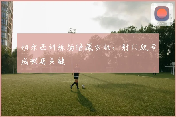 切尔西训练场暗藏玄机，射门效率成破局关键 - 虎扑体育推荐