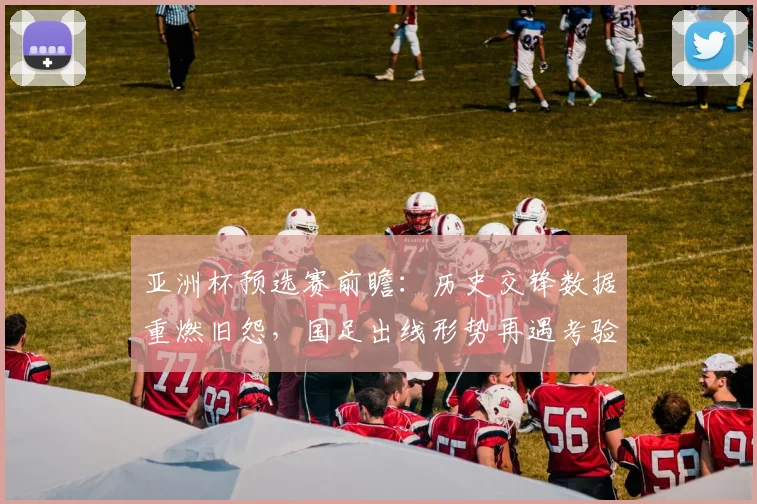 亚洲杯预选赛前瞻：历史交锋数据重燃旧怨，国足出线形势再遇考验 - 虎扑体育推荐