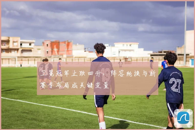 卫冕冠军止跌回升,阵容轮换与新赛季布局成关键变量 - 虎扑体育推荐