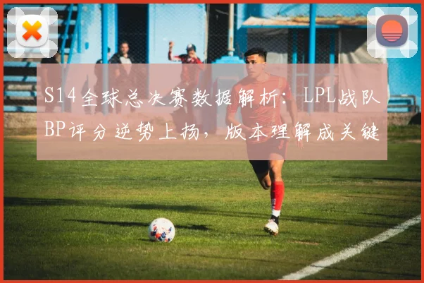 S14全球总决赛数据解析：LPL战队BP评分逆势上扬，版本理解成关键突破口 - 虎扑体育推荐