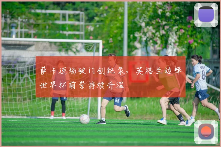 萨卡连场破门创纪录，英格兰边锋世界杯前景持续升温 - 虎扑体育推荐