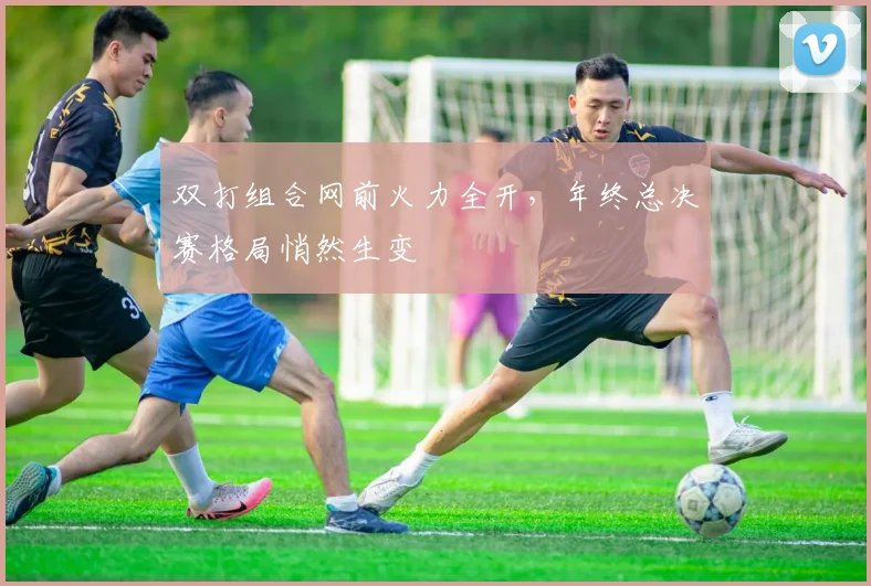 双打组合网前火力全开，年终总决赛格局悄然生变 - 虎扑体育推荐