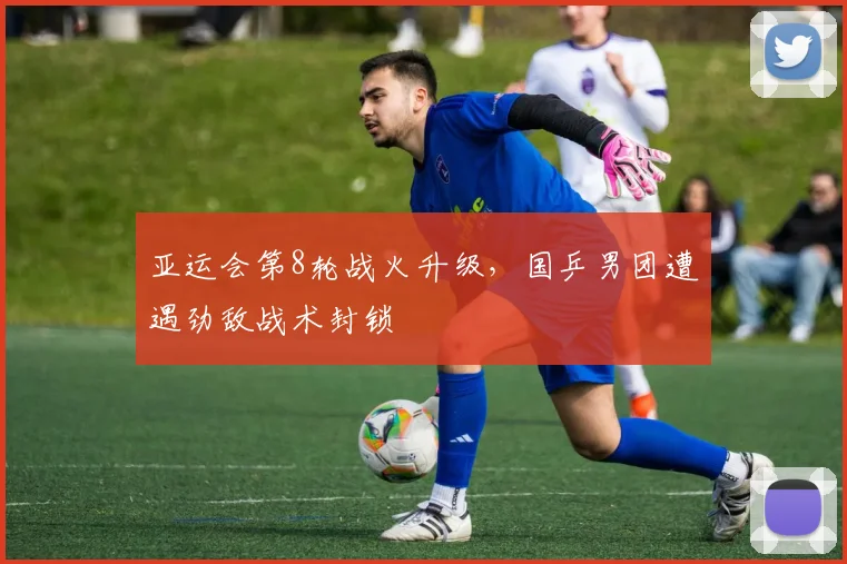 亚运会第8轮战火升级，国乒男团遭遇劲敌战术封锁 - 虎扑体育推荐