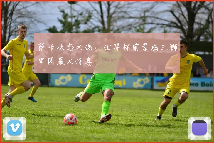萨卡状态火热,世界杯前景成三狮军团最大惊喜 - 虎扑体育推荐