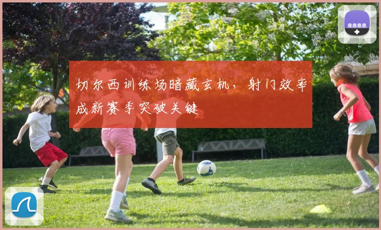 切尔西训练场暗藏玄机，射门效率成新赛季突破关键 - 虎扑体育推荐