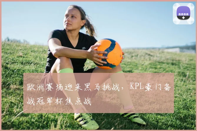 欧洲赛场迎来黑马挑战，KPL豪门备战冠军杯焦点战 - 虎扑体育推荐