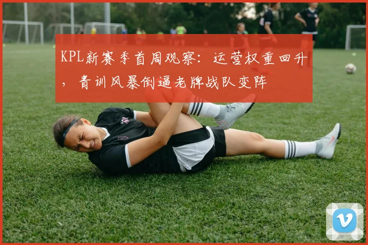 KPL新赛季首周观察:运营权重回升,青训风暴倒逼老牌战队变阵 - 虎扑体育推荐
