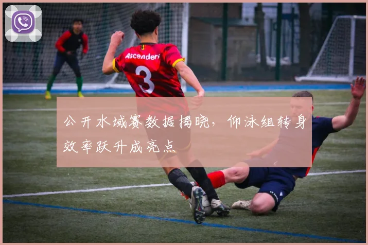 公开水域赛数据揭晓，仰泳组转身效率跃升成亮点 - 虎扑体育推荐