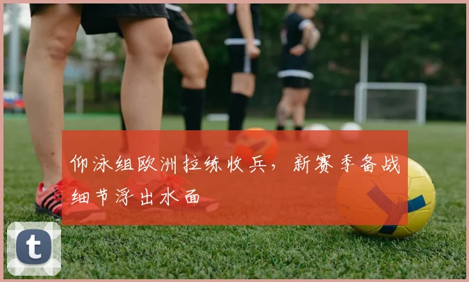 仰泳组欧洲拉练收兵,新赛季备战细节浮出水面 - 虎扑体育推荐
