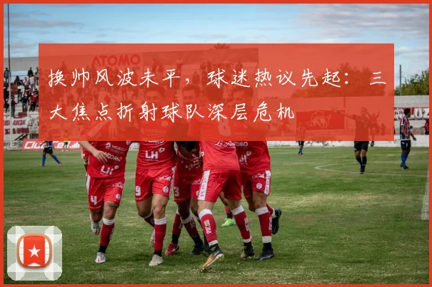 换帅风波未平,球迷热议先起:三大焦点折射球队深层危机 - 虎扑体育推荐