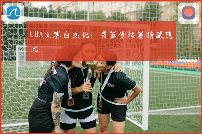 CBA决赛白热化,男篮资格赛暗藏隐忧 - 虎扑体育推荐
