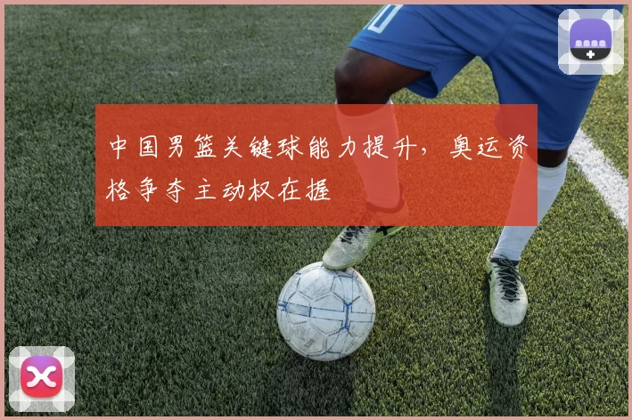 中国男篮关键球能力提升，奥运资格争夺主动权在握 - 虎扑体育精选