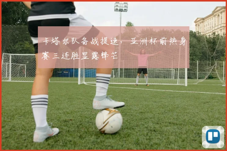 卡塔尔队备战提速,亚洲杯前热身赛三连胜显露锋芒 - 虎扑体育推荐
