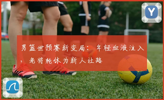 男篮世预赛新变局：年轻血液注入，老将轮休为新人让路 - 虎扑体育推荐