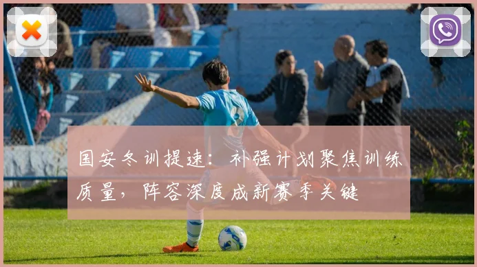 国安冬训提速：补强计划聚焦训练质量，阵容深度成新赛季关键 - 虎扑体育资讯