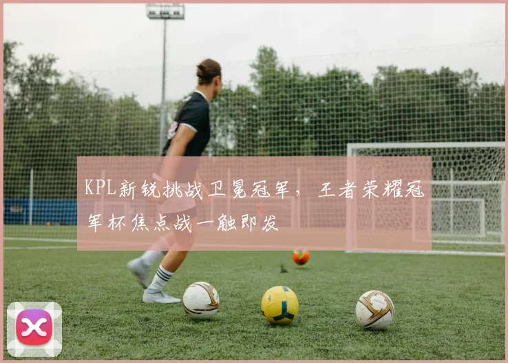 KPL新锐挑战卫冕冠军,王者荣耀冠军杯焦点战一触即发 - 虎扑体育推荐