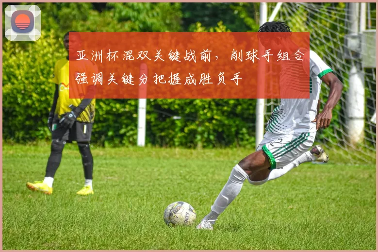 亚洲杯混双关键战前,削球手组合强调关键分把握成胜负手 - 虎扑体育推荐