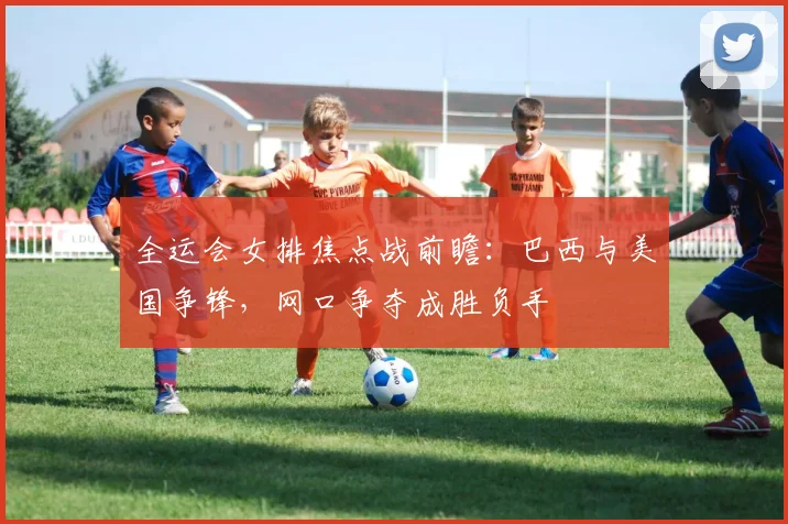全运会女排焦点战前瞻：巴西与美国争锋，网口争夺成胜负手 - 虎扑体育推荐