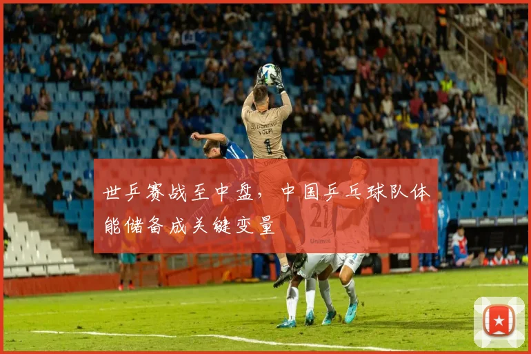 世乒赛战至中盘，中国乒乓球队体能储备成关键变量 - 虎扑体育推荐