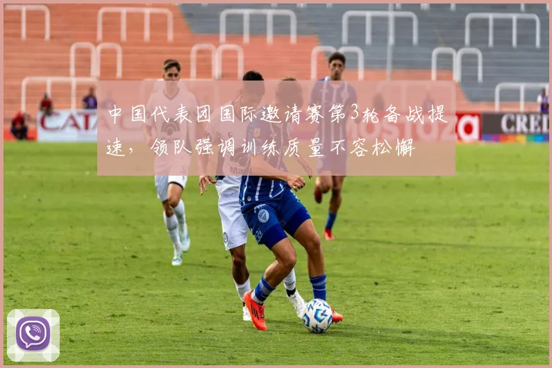 中国代表团国际邀请赛第3轮备战提速,领队强调训练质量不容松懈 - 虎扑体育推荐