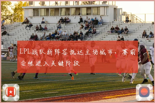 LPL战队新阵容抵达主场城市，赛前合练进入关键阶段 - 虎扑体育推荐
