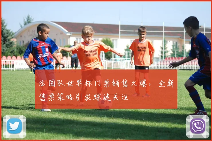 法国队世界杯门票销售火爆,全新售票策略引发球迷关注 - 虎扑体育推荐
