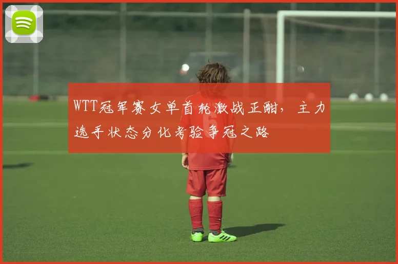 WTT冠军赛女单首轮激战正酣，主力选手状态分化考验争冠之路 - 虎扑体育推荐