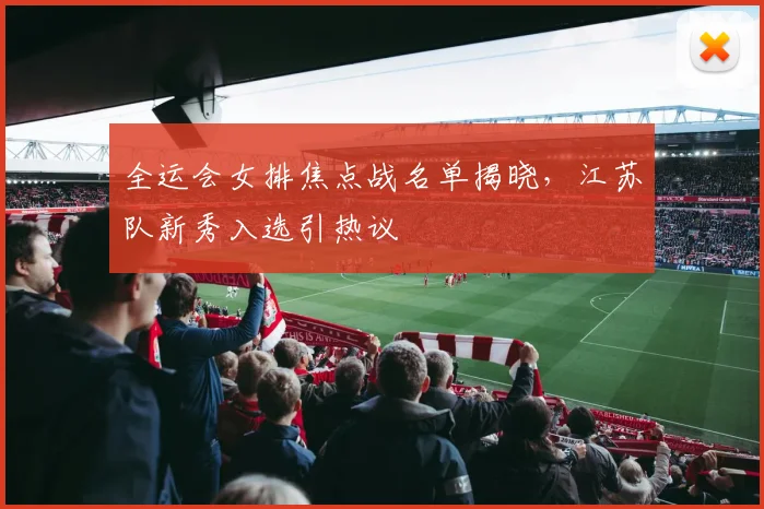 全运会女排焦点战名单揭晓，江苏队新秀入选引热议 - 虎扑体育推荐