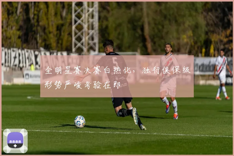 全明星赛决赛白热化,独行侠保级形势严峻考验在即 - 虎扑体育推荐