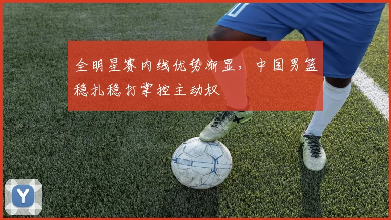 全明星赛内线优势渐显,中国男篮稳扎稳打掌控主动权 - 虎扑体育推荐