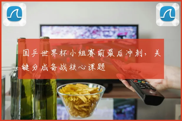 国乒世界杯小组赛前最后冲刺,关键分成备战核心课题 - 虎扑体育推荐