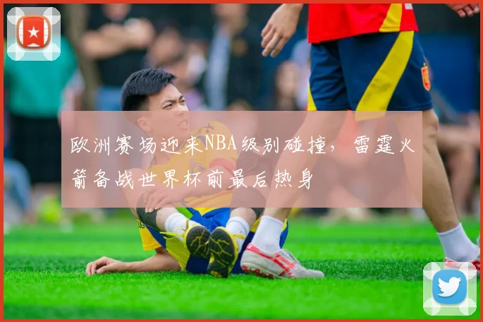 欧洲赛场迎来NBA级别碰撞，雷霆火箭备战世界杯前最后热身 - 虎扑体育推荐