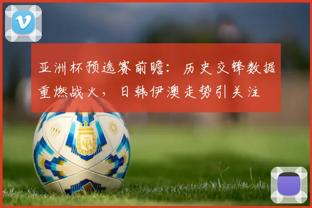 亚洲杯预选赛前瞻：历史交锋数据重燃战火，日韩伊澳走势引关注 - 虎扑体育推荐