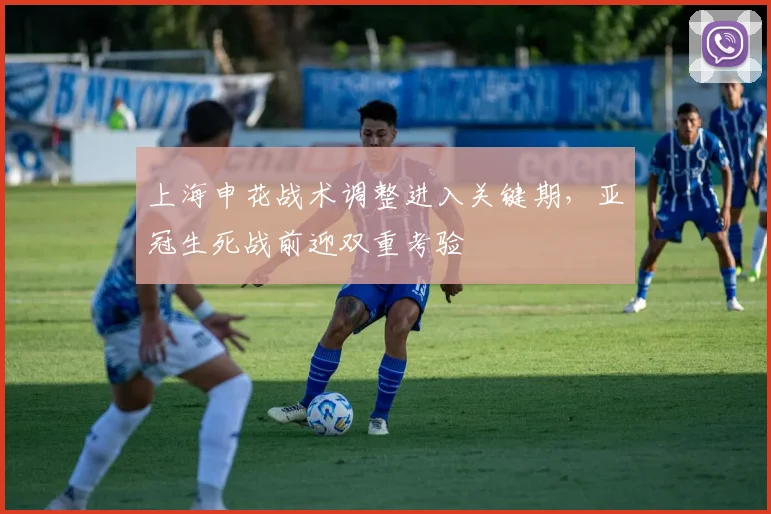 上海申花战术调整进入关键期,亚冠生死战前迎双重考验 - 虎扑体育推荐