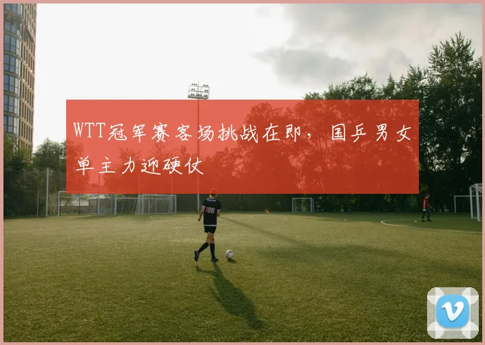 WTT冠军赛客场挑战在即,国乒男女单主力迎硬仗 - 虎扑体育推荐