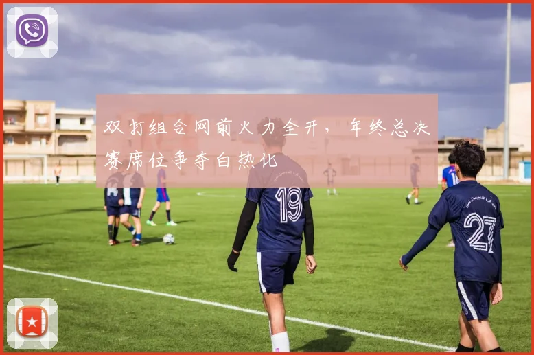 双打组合网前火力全开,年终总决赛席位争夺白热化 - 虎扑体育推荐