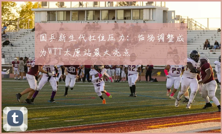 国乒新生代扛住压力：临场调整成为WTT太原站最大亮点 - 虎扑体育资讯